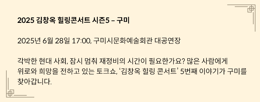 연노란색 네모 박스에 다음과 같은 글이 적혀있다. 2025 김창옥 힐링콘서트 시즌5-구미 /
2025년 6월 28일 17:00, 구미시문화예술회관 대공연장 / 각박한 현대 사회, 잠시 멈춰 재정비의 시간이 필요한가요? 많은 사람에게 위로와 희망을 전하고 있는 토크쇼, ’김창옥 힐링 콘서트‘ 5번째 이야기가 구미를 찾아갑니다. 