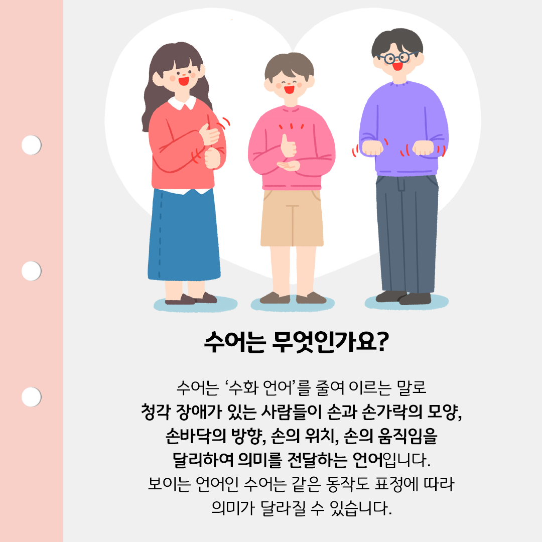 노트처럼 생긴 템플릿 위에 세 명의 인물이 각각 다른 수어를 사용하는 장면이 일러스트로 들어가 있다. ‘수어는 무엇인가요?’라는 제목이 중앙에 크게 적혀있다. ‘수어는 ‘수화 언어’를 줄여 이르는 말로 청각 장애가 있는 사람들이 손과 손가락의 모양, 손바닥의 방향, 손의 위치, 손의 움직임을 달리하여 의미를 전달하는 언어입니다. 보이는 언어인 수어는 같은 동작도 표정에 따라 의미가 달라질 수 있습니다.’라는 본문 내용이 적혀있다.