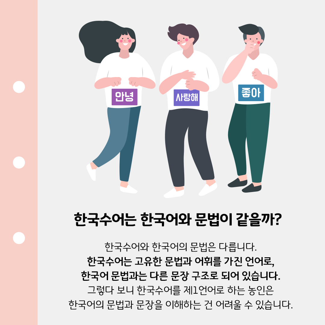 노트처럼 생긴 템플릿 위에 흰색 반팔을 입은 세 사람이 나란히 서있다. 왼쪽 사람부터 차례대로 ’안녕‘, ’사랑해‘, ’좋아‘가 적힌 종이를 배에 붙이고 있다. ’한국수어는 한국어와 문법이 같을까?‘라는 제목이 중앙에 크게 적혀있다. ’한국수어와 한국어의 문법은 다릅니다. 한국수어는 고유의 문법 체계가 있는 언어이기 때문에, 한국어 단어와 문법에 익숙하지 않은 농인은 자막 또는 입 모양만 보고 상대가 말하는 내용을 이해하기 어려울 수 있습니다.‘라는 본문 내용이 적혀있다.