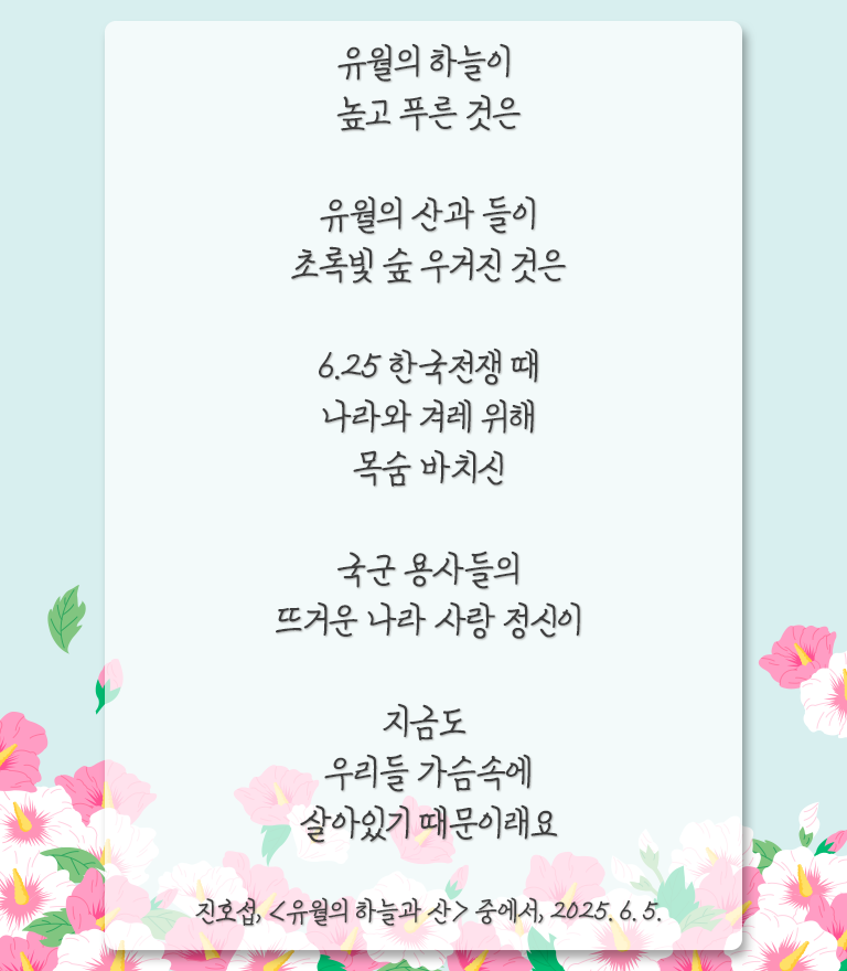 하늘색 배경이며, 하단엔 분홍색, 흰색 무궁화가 풍성하게 장식되어 있다. 그 위에 연한 흰색 박스가 있고, 그 위에 글이 적혀있다. ‘유월의 하늘이 높고 푸른 것은 / 유월의 산과 들이
초록빛 숲 우거진 것은 / 6.25 한국전쟁 때 나라와 겨레 위해 목숨 바치신 / 국군 용사들의
뜨거운 나라 사랑 정신이 / 지금도 우리들 가슴속에 살아있기 때문이래요 / 진효선, 「’유월의 하늘과 산」 중에서, 2025.6.5.‘