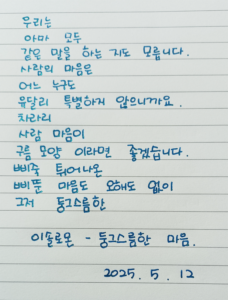5월 ‘한 글’쓰기 참여작 사진이다. 노트에 파란색 펜으로 다음과 같은 문구가 적혀있다. ‘우리는 / 아마 모두 같은 말을 하는 지도 모릅니다. / 사람의 마음은 / 어느 누구도 /유달리 특별하게 않으니까요. / 차라리 사람 마음이 / 구름 모양이라면 좋겠습니다. / 뾰족 튀어나온
/ 뾰족 마음도 오해도 없이 /그저 둥그스름한 / 이슬로온의 ’둥그스름한 마음‘