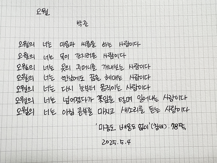 5월 ‘한 글’쓰기 참여작 사진이다. 모눈종이에 검은색 펜으로 박준 시인의 ‘오월’ 시가 적혀있다. 오월의 너는 마음과 싸움을 하는 사람이다. / 오월의 너는 목이 간지러운 사람이다. /오월의 너는 옷의 주머니를 꺼내보는 사람이다. /오월의 너는 한낮에도 꿈을 헤매는 사람이다. / 오월의 너는 다시 눈부터 움직이는 사람이다 /오월의 너는 넘어졌다가 꽃잎을 털며 일어서는 사람이다. / 오월의 너는 아침 공부를 마치고 새소리를 듣는 사람이다.