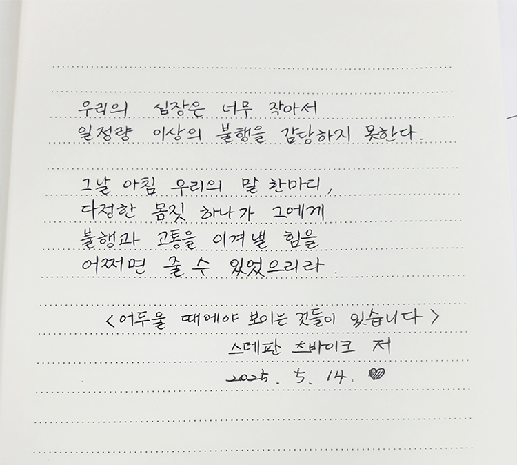 5월 ‘한 글’쓰기 참여작 사진이다. 노트에 검은색 펜으로 다음과 같은 문구가 적혀있다. ‘우리의 심장은 너무 작아서 일정량 이상의 불행을 감당하지 못한다. 그날 아침 우리의 말 한마디, 다정한 몸짓 하나가 그에게 불행과 고통을 이겨낼 힘을 어쩌면 줄 수 있었으리라.’ 스테판 드바이크의 ‘어두울 때에야 보이는 것들이 있습니다.’
