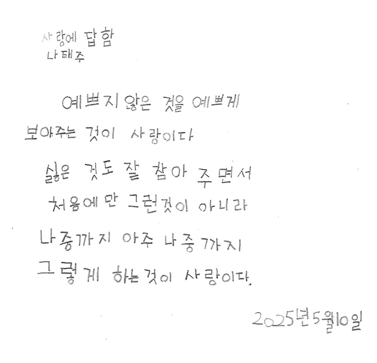 5월 ‘한 글’쓰기 참여작 사진이다. 노트에 검은색 펜으로 다음과 같은 문구가 적혀있다. 예쁘지 않은 것을 예쁘게 / 보아주는 것이 사랑이다 / 싫은 것도 잘 참아 주면서 / 처음에만 그런 것이 아니라 / 나중까지 아주 나중까지 / 그렇게 하는 것이 사랑이다. 나태주 시인의 ‘사랑에 답함’