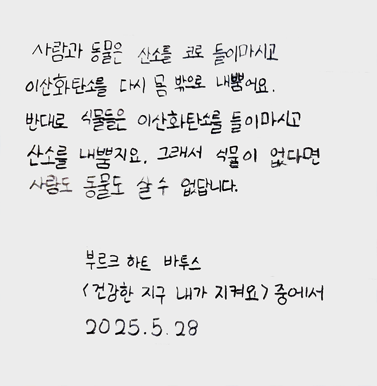 5월 ‘한 글’쓰기 참여작 사진이다. 노트에 검은색 펜으로 다음과 같은 문구가 적혀있다. ‘사람과 동물은 산소를 코로 들이마시고 이산화탄소를 다시 몸 밖으로 내뿜어요. 반대로 식물은 이산화탄소를 들이마시고 산소를 내뿜지요. 그래서 식물이 없다면 사람도 동물도 살 수 없습니다.’