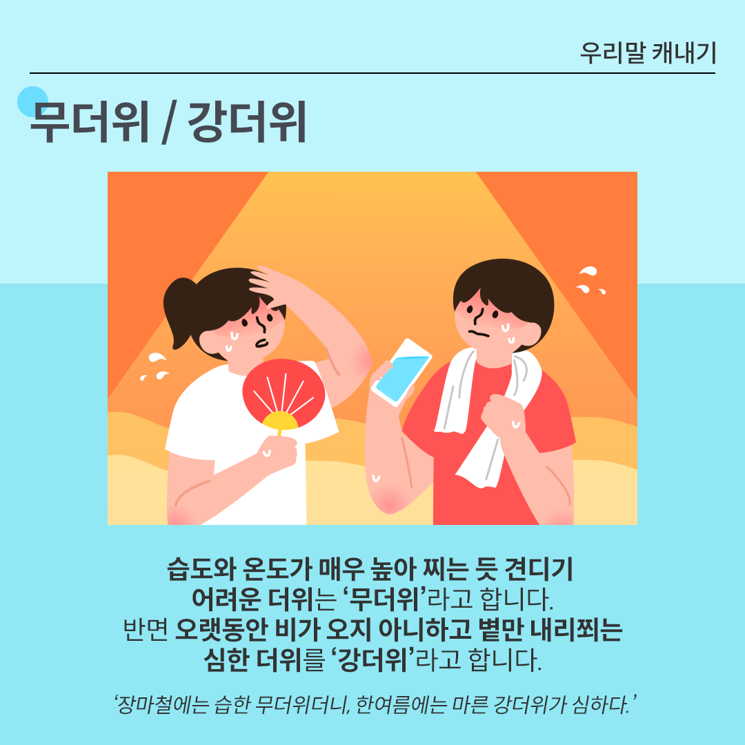 카드뉴스 배경은 시원한 느낌을 주는 하늘색이다. 상단에는 ‘무더위/강더위’가 적혀있다. 그 아래 그림에는 주황빛 태양이 내리쬐는 배경 속에 더위에 지친 두 사람의 캐릭터가 그려져 있다. 왼쪽 여성은 흰색 반소매 옷을 입고 빨간 부채를 들고 있으며, 이마에 손을 얹고 땀을 흘리고 있다. 오른쪽 남성은 빨간 티셔츠를 입고 흰 수건을 목에 두른 채 한 손에는 물컵을 들고 땀을 흘리고 있다. 그 아래에는 ‘무더위/강더위’에 대한 설명이 적혀있다. 습도와 온도가 매우 높아 찌는 듯 견디기 어려운 더위는 ‘무더위’라고 합니다. 반면 오랫동안 비가 오지 아니하고 볕만 내리쬐는 심한 더위를 ‘강더위’라고 합니다. ‘장마철에는 습한 무더위더니, 한여름에는 마른 강더위가 심하다.’