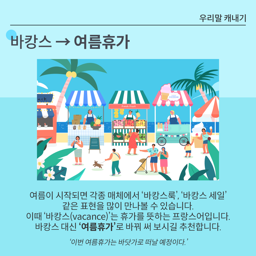 카드뉴스 배경은 시원한 느낌을 주는 하늘색이다. 상단에는 ‘바캉스 → 여름휴가’가 적혀있다. 그 아래 그림에는 해변을 배경으로 파라솔이나 천막 아래 다양한 노점이 줄지어 있다. 사람들은 쇼핑을 하거나 산책을 하고 있다. 그 아래에는 바캉스 대체 단어를 설명하고 있다. 여름이 시작되면 각종 매체에서 ‘바캉스룩’, ‘바캉스 세일’ 같은 표현을 많이 만나볼 수 있습니다. 이때 ‘바캉스(vacance)’는 휴가를 뜻하는 프랑스어입니다. 바캉스 대신 ‘여름휴가’로 바꿔 써 보시길 추천합니다. ‘이번 여름휴가는 바닷가로 떠날 예정이다.’