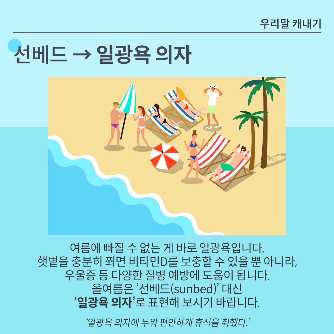 카드뉴스 배경은 시원한 느낌을 주는 하늘색이다. 상단에는 ‘선베드 → 일광욕 의자’가 적혀있다. 그 아래 그림에는 일광욕 의자에 누워 휴식을 즐기는 사람들의 모습이 그려져 있다. 그 아래에는 선베드의 대체 단어를 설명하고 있다. 여름에 빠질 수 없는 게 바로 일광욕입니다.
햇볕을 충분히 쬐면 비타민D를 보충할 수 있을 뿐 아니라, 우울증 등 다양한 질병 예방에 도움이 됩니다. 올여름은 ‘선베드(sunbed)’ 대신 ‘일광욕 의자’로 표현해 보시기 바랍니다.
‘일광욕 의자에 누워 편안하게 휴식을 취했다.’
