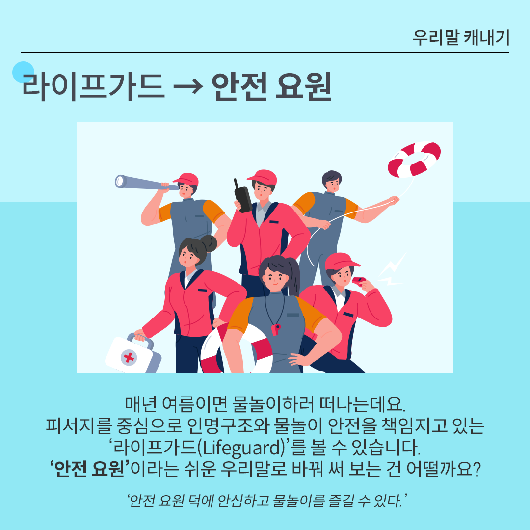 카드뉴스 배경은 시원한 느낌을 주는 하늘색이다. 상단에는 ‘라이프가드 → 안전 요원’이 적혀있다. 그 아래 그림에는 안전 요원 유니폼을 입고 각자 무전기, 호루라기, 구급상자 등을 들고 있는 사람들의 모습이 그려져 있다. 그 아래에는 라이프가드의 대체 단어를 설명하고 있다. 매년 여름이면 물놀이하러 떠나는데요. 피서지를 중심으로 인명구조와 물놀이 안전을 책임지고 있는 ‘라이프가드(Lifeguard)’를 볼 수 있습니다. ‘안전 요원’이라는 쉬운 우리말로 바꿔 써 보는 건 어떨까요? ‘안전 요원 덕에 안심하고 물놀이를 즐길 수 있다.’