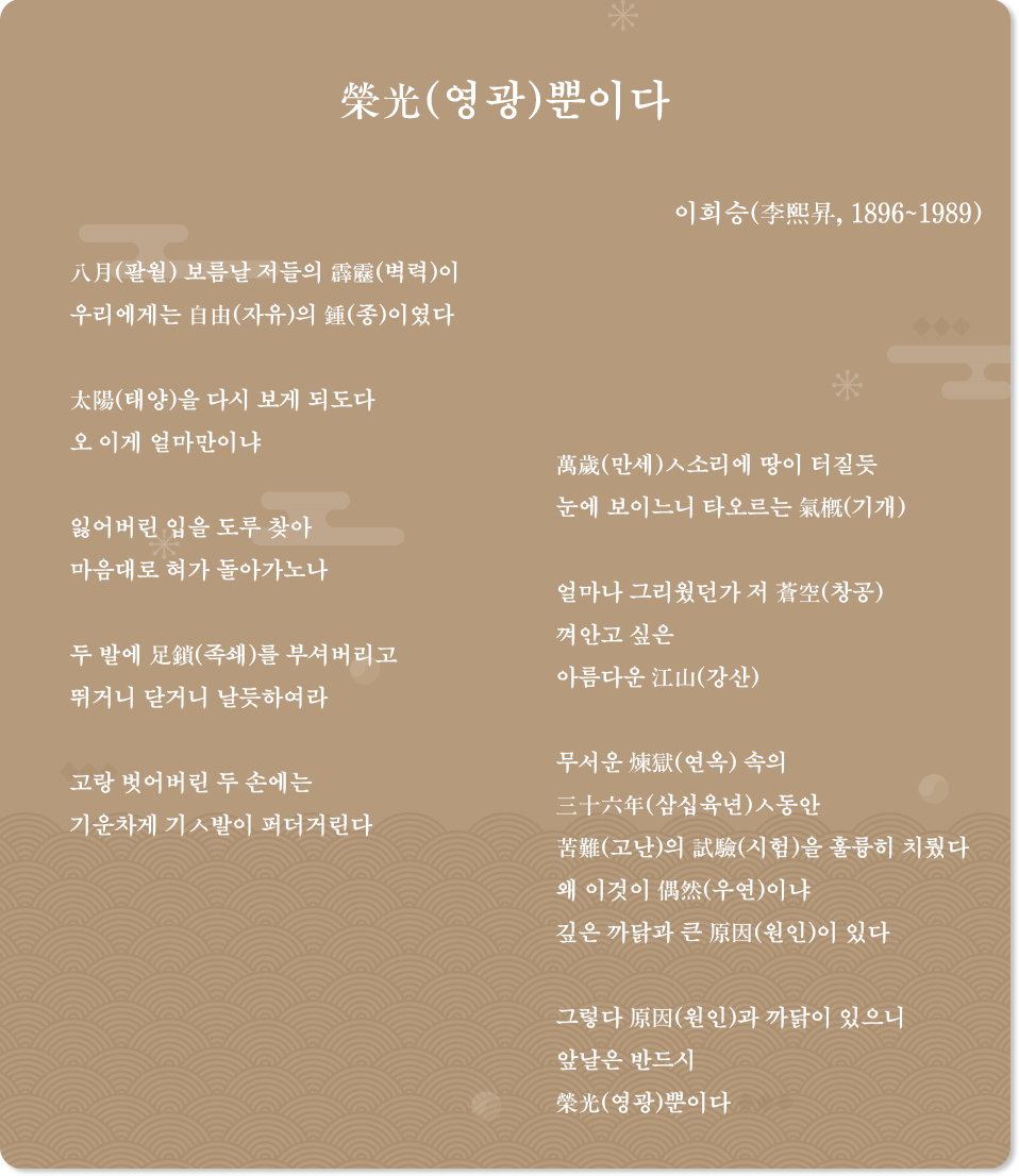 갈색 배경지에 이희승의 시 ‘榮光(영광)뿐이다’ 전문이 적혀있다. 八月(팔월) 보름날 저들의 霹靂(벽력)이 / 우리에게는 自由(자유)의 鍾(종)이였다 / 太陽(태양)을 다시 보게 되도다 / 오 이게 얼마만이냐 / 잃어버린 입을 도루 찾아 / 마음대로 혀가 돌아가노나 / 두 발에 足鎖(족쇄)를 부셔버리고 / 뛰거니 닫거니 날듯하여라 / 고랑 벗어버린 두 손에는 / 기운차게 기ㅅ발이 퍼더거린다 / 萬歲(만세)ㅅ소리에 땅이 터질 듯 / 눈에 보이느니 타오르는 氣槪(기개) / 얼마나 그리웠던가 저 蒼空(창공) / 껴안고 싶은 / 아름다운 江山(강산) / 무서운 煉獄(연옥) 속의 三十六年(삼십육년)ㅅ동안 / 苦難(고난)의 試驗(시험)을 훌륭히 치뤘다 / 왜 이것이 偶然(우연)이냐 / 깊은 까닭과 큰 原因(원인)이 있다 / 그렇다 原因(원인)과 까닭이 있으니 / 앞날은 반드시 / 榮光(영광)뿐이다