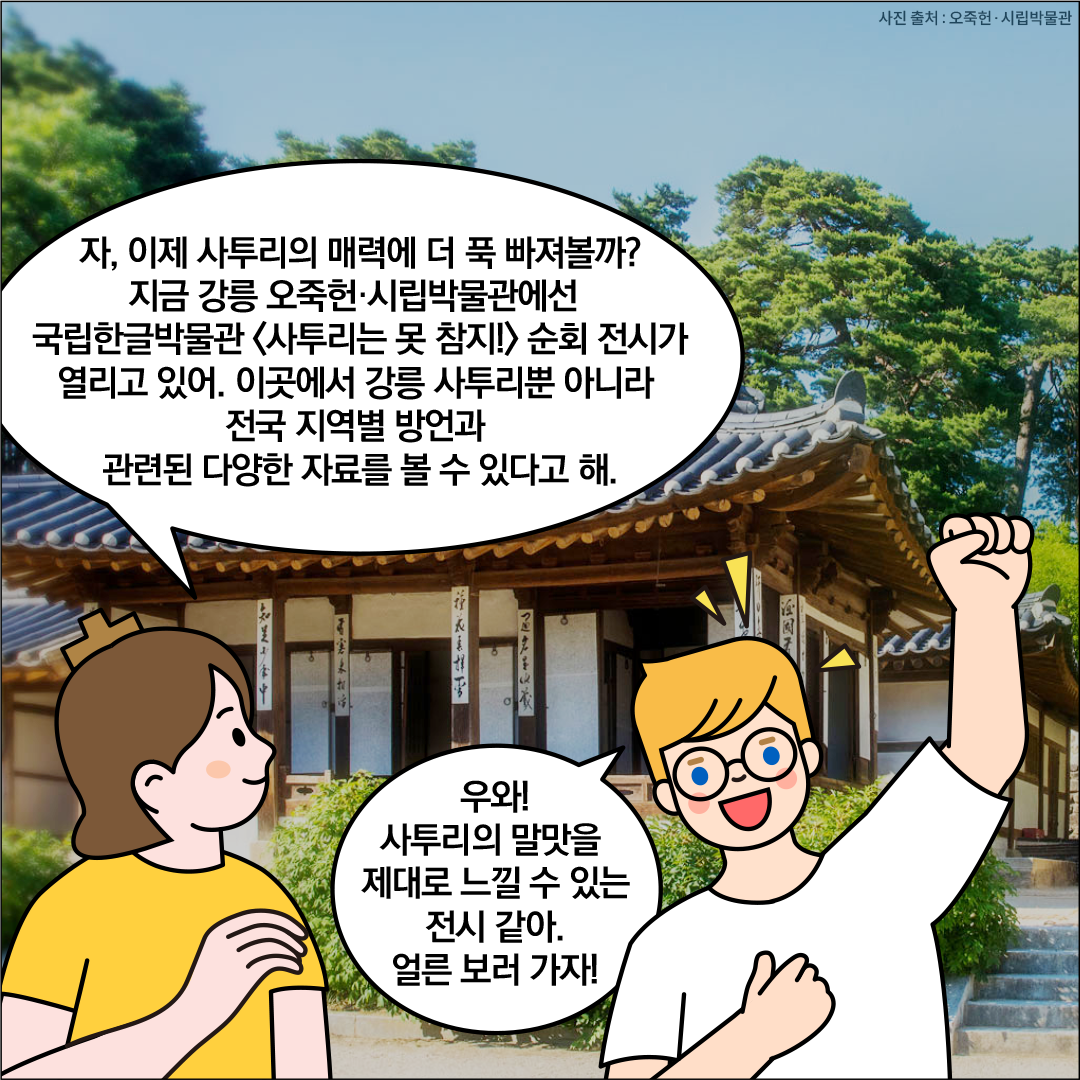 강릉오죽헌시립박물관 앞에 한글씨와 외국인 친구가 서있다. 한글씨가 ‘자, 이제 사투리의 매력에 더 푹 빠져볼까? 지금 강릉 오죽헌시립박물관에선 국립한글박물관 ‘사투리는 못 참지!’순회 전시가 열리고 있어. 이곳에선 강릉 사투리뿐 아니라 전국 지역별 방언과 관련된 다양한 자료를 볼 수 있다고 해.’라고 설명하고 있다. 외국인 친구는 ‘우와! 사투리의 말맛을 제대로 느낄 수 있는 전시 같아. 얼른 보러 가자!’라고 말하고 있다.