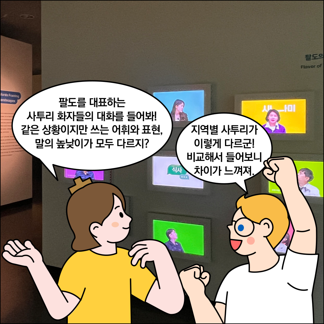 배경에는 여러 개의 스크린이 설치되어 있으며, 각 화면에는 사투리를 쓰고 있는 사람이 나오고 있다. 한글씨가 ‘팔도를 대표하는 사투리 화자들의 대화를 들어봐! 같은 상황이지만 쓰는 어휘와 표현, 말의 높낮이가 모두 다르지?’라고 묻고 있다. 외국인 친구가 ‘지역별 사투리가 이렇게 다르군! 비교해서 들어보니 차이가 느껴져’라고 말하고 있다.