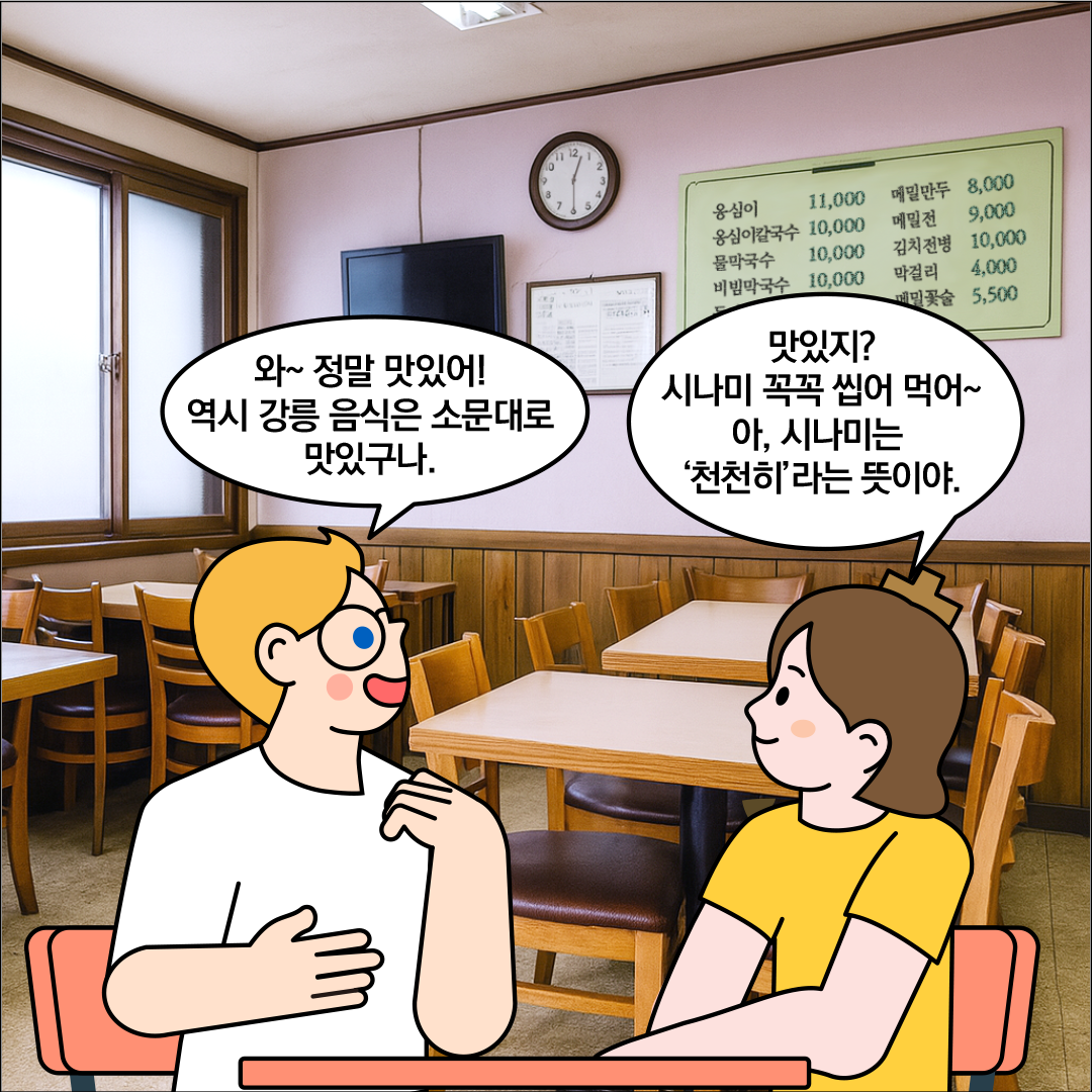 외국인 친구가 ‘와~정말 맛있어! 역시 강릉 음식은 소문대로 맛있구나.’라고 말하고 있다. 한글씨는 외국인 친구를 바라보며, ‘맛있지? 시나미 꼭꼭 씹어 먹어~ 아, 시나미는 ’천천히‘라는 뜻이야.’라고 말하고 있다.