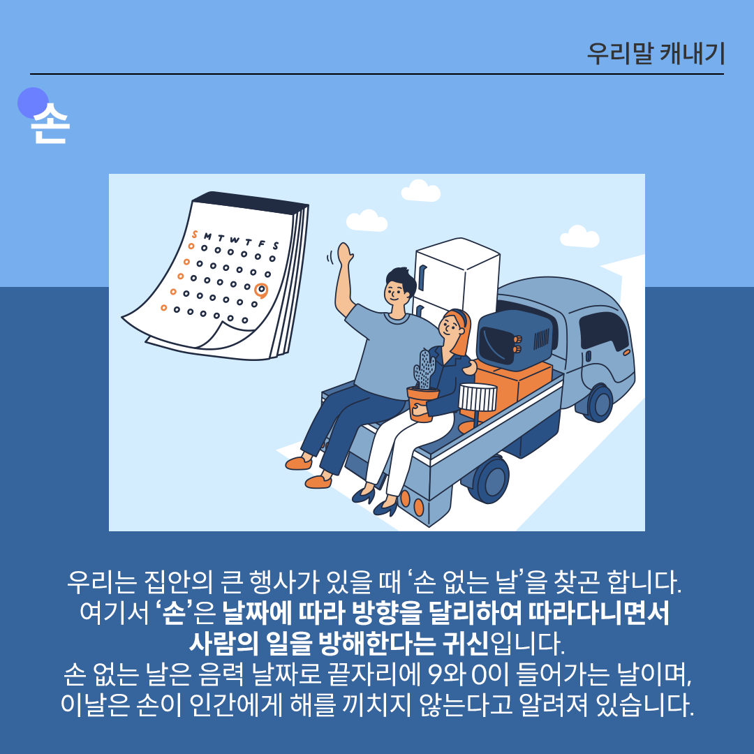 중앙에 이삿짐을 트럭에 싣고 이사를 떠나는 사람의 모습이 일러스트로 그려져 있다. 하단에는 손에 관한 설명이 적혀있다. 우리는 집안의 큰 행사가 있을 때 ‘손 없는 날’을 찾곤 합니다. 여기서 ‘손’은 날짜에 따라 방향을 달리하여 따라다니면서 사람의 일을 방해한다는 귀신입니다. 손 없는 날은 음력 날짜로 끝자리에 9와 0이 들어가는 날이며, 이날은 손이 인간에게 해를 끼치지 않는다고 알려져 있습니다.