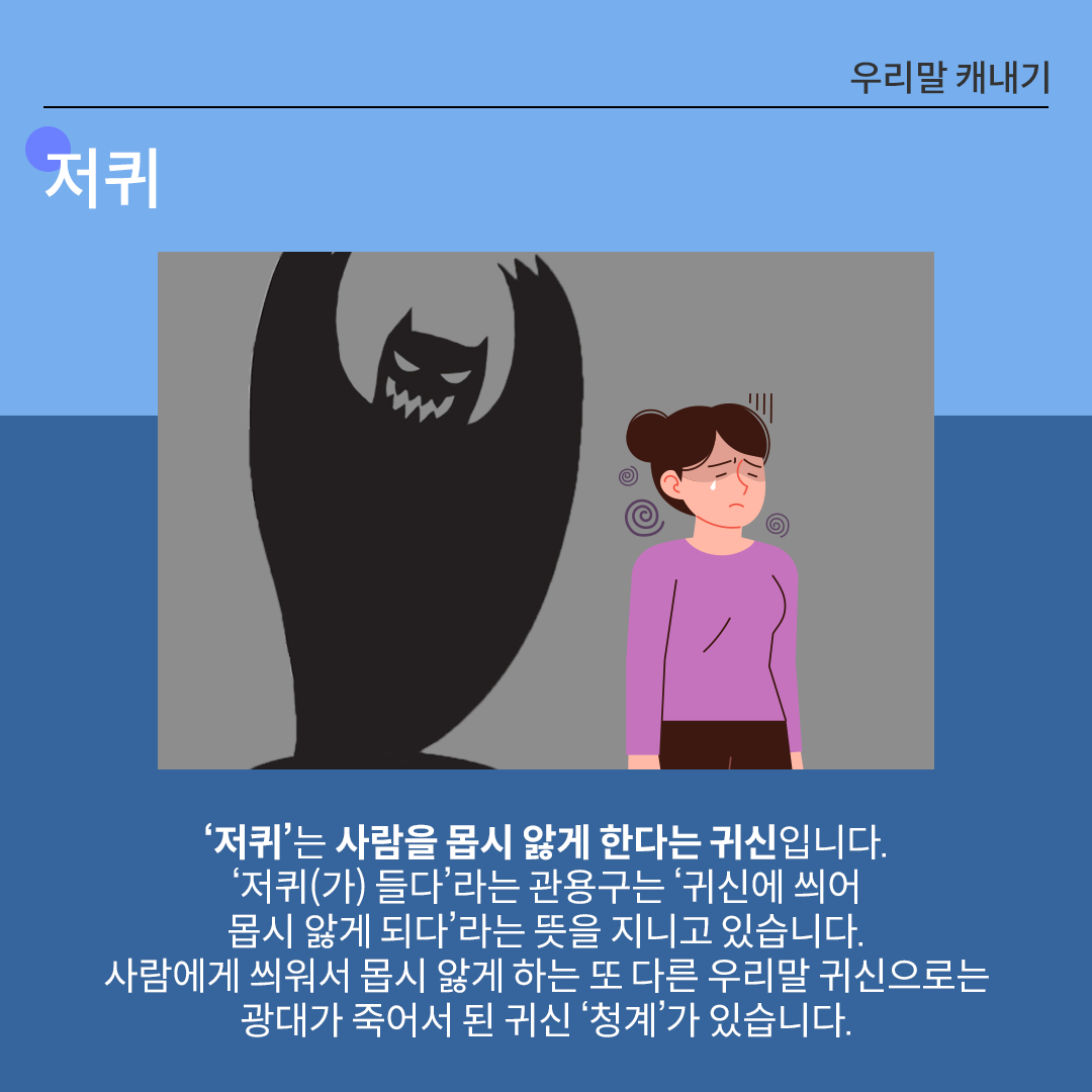 중앙에 보라색 상의를 입은 여성이 눈을 감고 피곤한 표정으로 서 있다. 그녀는 어깨를 움츠리고 있으며, 머리 양옆에는 빙글빙글 도는 선이 그려져 피로하거나 몸이 아픈 상태임을 나타낸다. 여성의 뒤에는 검고 무서운 형상의 귀신이 커다란 손톱을 드러낸 채 뒤에서 위협하는 자세를 취하고 있다. 하단에는 저퀴에 대한 설명이 적혀있다. ‘저퀴’는 사람을 몹시 앓게 한다는 귀신입니다. ‘저퀴(가) 들다’라는 관용구는 ‘귀신에 씌어 몹시 앓게 되다’라는 뜻을 지니고 있습니다. 사람에게 씌워서 몹시 앓게 하는 또 다른 우리말 귀신으로는 광대가 죽어서 된 귀신 ‘청계’가 있습니다.