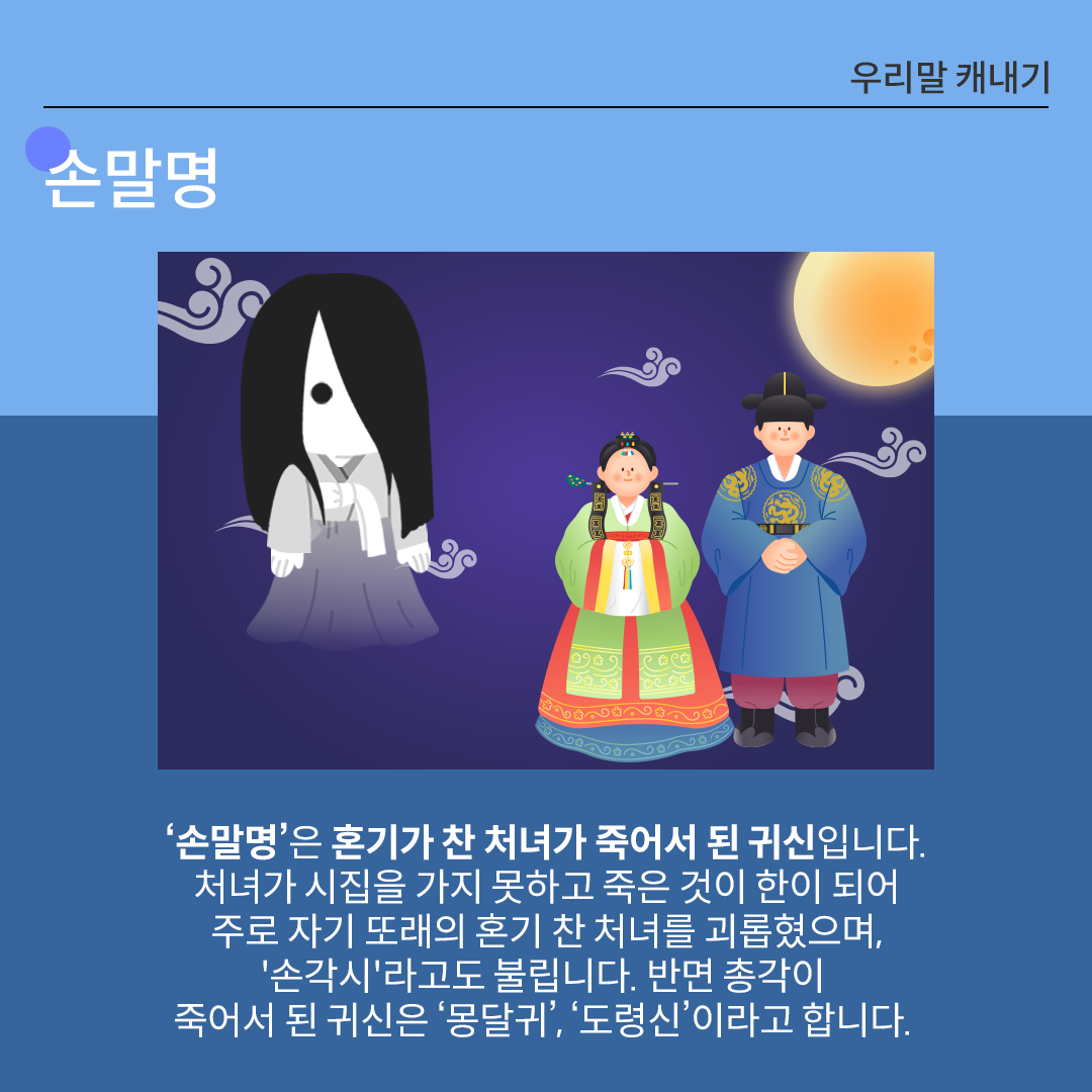 중앙의 왼쪽에는 흰옷을 입고 검은 긴 머리로 얼굴이 가려진 귀신의 모습이 그려져있다. 이는 전통 귀신 ‘손말명’을 형상화한 것으로 보이며, 공포스러운 느낌을 주는 유령처럼 표현되었다. 가운데와 오른쪽 인물은 각각 전통 혼례복을 입은 신랑과 신부이다. 신부는 연두와 주황색이 섞인 한복을, 신랑은 감색 도포를 입고 있다. 이들은 웃는 표정이며 평온하게 서 있다. 하단에는 손말명에 관한 설명이 적혀있다. ‘손말명’은 혼기가 찬 처녀가 죽어서 된 귀신입니다. 처녀가 시집을 가지 못하고 죽은 것이 한이 되어 주로 자기 또래의 혼기 찬 처녀를 괴롭히는 악귀로, ‘손각시’라고도 불립니다. 반면 총각이 죽어서 된 귀신은 ‘몽달귀’, ‘도령신’이라고 합니다.