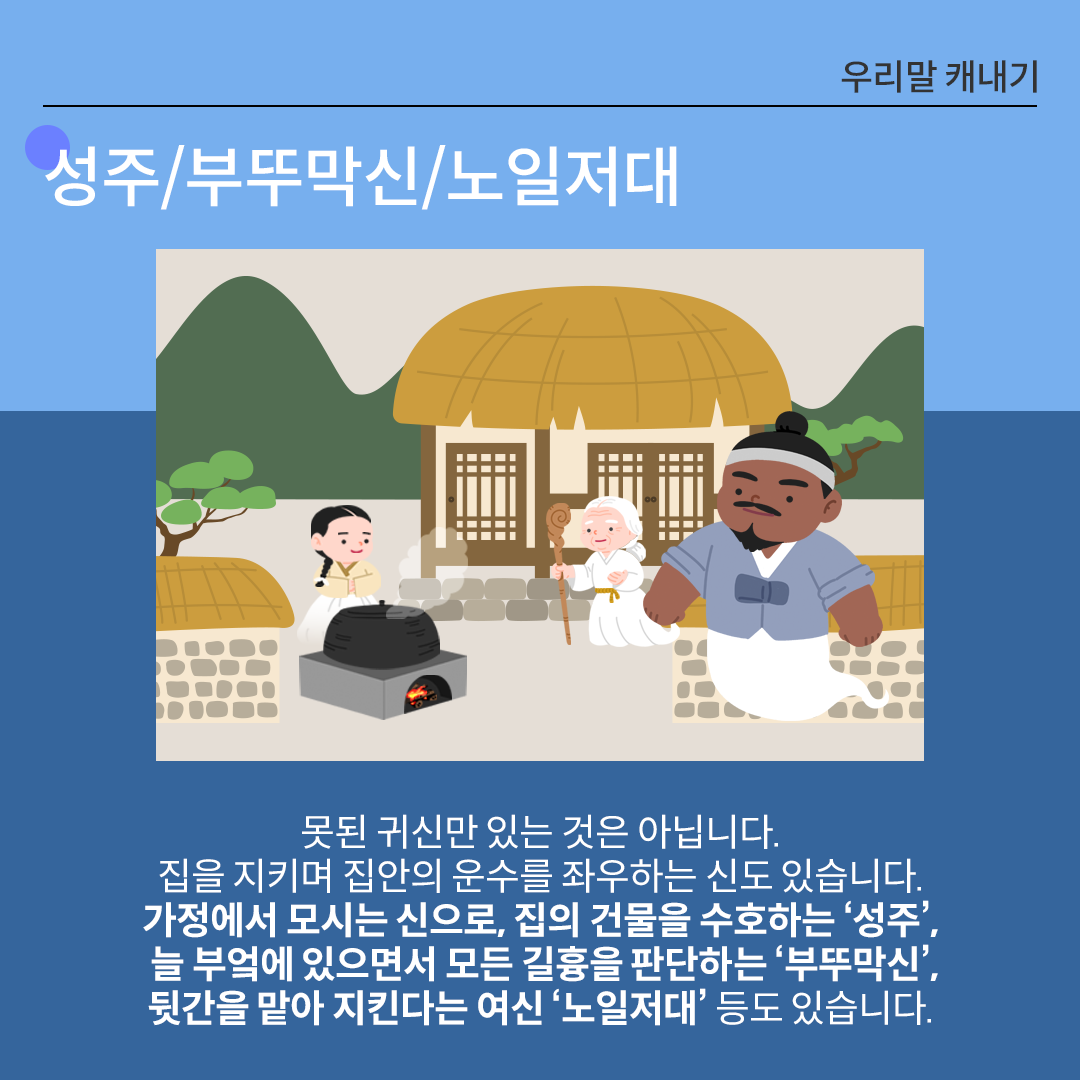 전통 초가집 마당을 배경으로 한 일러스트가 그려져 있다. 마당에는 한 여인이 제기를 들고 절을 올리고 있으며, 그녀 앞쪽에는 제물로 보이는 돼지머리와 붉은 음식이 상 위에 놓여있다. 하단에는 ‘성주, 부뚜막신, 노일저대’에 관한 설명이 적혀있다. 못된 귀신만 있는 것은 아닙니다. 집을 지키며 집안의 운수를 좌우하는 신도 있습니다. 가정에서 모시는 신으로, 집의 건물을 수호하는 ‘성주’, 늘 부엌에 있으면서 모든 길흉을 판단하는 ‘부뚜막신’, 뒷간을 맡아 지킨다는 여신 ‘노일저대’ 등도 있습니다.