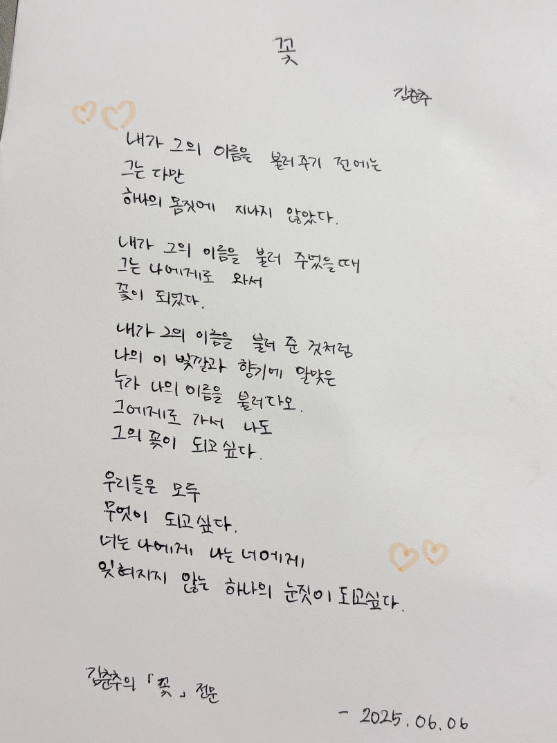 6월 한 글 쓰기 참여작 사진이다. 김춘추의 시 ‘꽃’이 흰색 종이 위에 손글씨로 적혀있다. 내가 그의 이름을 불러주기 전에는 / 그는 다만 / 하나의 몸짓에 지나지 않았다 / 내가 그의 이름을 불러 주었을 때 / 그는 나에게로 와서 / 꽃이 되었다 / 내가 그의 이름을 불러준 것처럼 / 나의 이 빛깔과 향기에 알맞은 / 누가 나의 이름을 불러다오 / 그에게로 가서 나도 / 그의 꽃이 되고 싶다 / 우리는 모두 / 무엇이 되고 싶다 / 너는 나에게 나는 너에게 / 잊혀지지 않는 하나의 눈짓이 되고 싶다