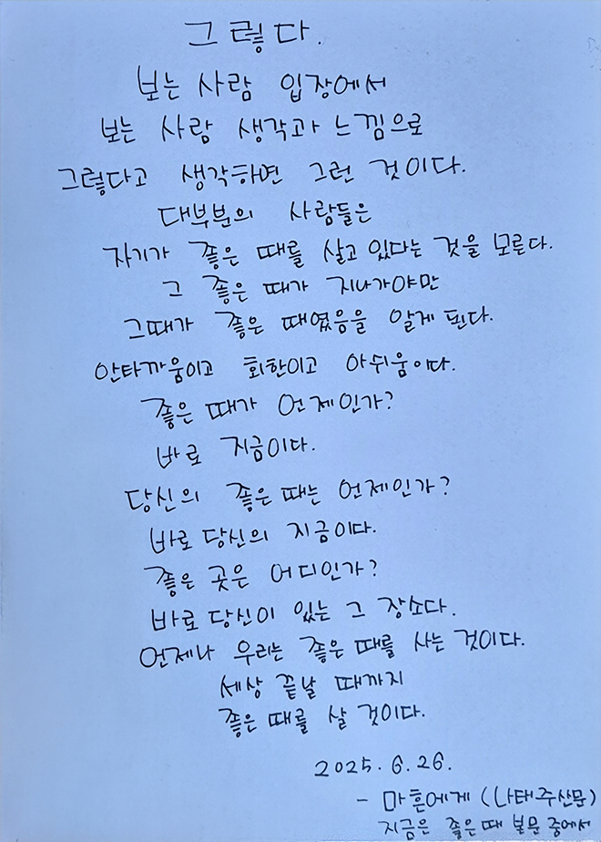 6월 한 글 쓰기 참여작 사진이다. 나태주의 ‘지금은 좋은 때’의 한 문단을 손글씨로 적었다. “그렇다, 보는 사람 입장에서 보는 사람 생각과 느낌으로 그렇다고 생각하면 그런 것이다. 대부분의 사람들은 자기가 좋은 때를 살고 있다는 것을 모른다. 그 좋은 때가 지나가야만 그때가 좋은 때였음을 알게 된다. 안타까움이고 회환이고 아쉬움이다. 좋은 때가 언제인가? 바로 지금이다. 당신의 좋은 때는 언제인가? 바로 당신의 지금이다. 좋은 곳은 어디인가? 바로 당신이 있는 그 장소다. 언제나 우리는 좋은 때를 사는 것이다. 세상 끝날 때까지 좋은 때를 살 것이다.”