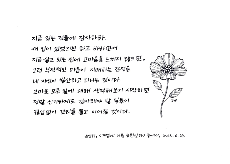 6월 한 글 쓰기 참여작 사진이다. 조성희의 ‘뜨겁게 너를 응원한다’의 한 문단을 손글씨로 적었다. 글씨 옆에 꽃을 그려넣었다. “지금 있는 것들에 감사하라. 새 집이 있었으면 하고 바라면서 지금 살고 있는 집에 고마움을 느끼지 않으면, 그런 부정적인 마음이 지배하는 감정을 내 자신이 발산하고 다니는 것이다. 고마운 모든 일에 대해 생각해보기 시작하면 정말 신기하게도 감사해야 할 일들이 끊임없이 꼬리를 물고 이어질 것이다.”