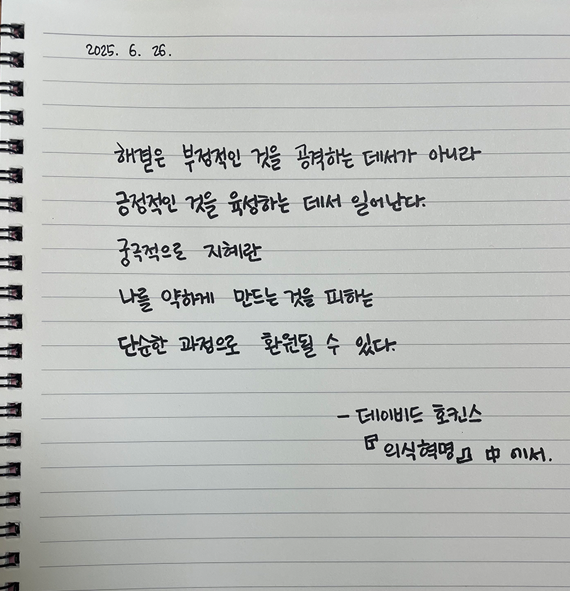 6월 한 글 쓰기 참여작 사진이다. 노트에 데이비드 호킨스의 ‘의식혁명’ 중 한 문단을 손글씨로 적었다. “해결은 부정적인 것을 공격하는 데서가 아니라 긍정적인 것을 육성하는 데서 일어난다. 궁극적으로 지혜란 나를 약하게 만드는 것을 피하는 단순한 과정으로 환원될 수 있다.”