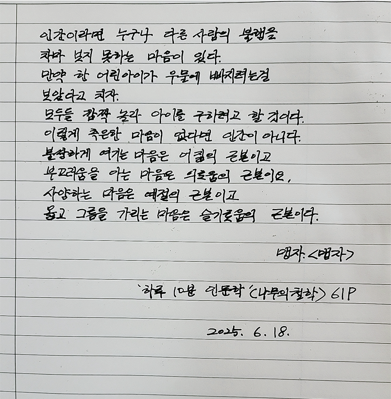 6월 한 글 쓰기 참여작 사진이다. 노트에 ‘하루 10분 인문학’ 중 한 문단을 손글씨로 적었다. “인간이라면 누구나 다른 사람의 불행을 차마 보지 못하는 마음이 있다. 만약 한 어린아이가 우물에 빠지려는 걸 보았다고 치자. 모두들 깜짝 놀라 아이를 구하려고 할 것이다. 이렇게 측은한 마음이 없다면 인간이 아니다. 불쌍하게 여기는 마음은 어짊의 근본이고, 부끄러움을 아는 마음은 의로움의 근본이요, 사양하는 마음은 예절의 근본이고, 옳고 그름을 가리는 마음은 슬기로움의 근본이다.”