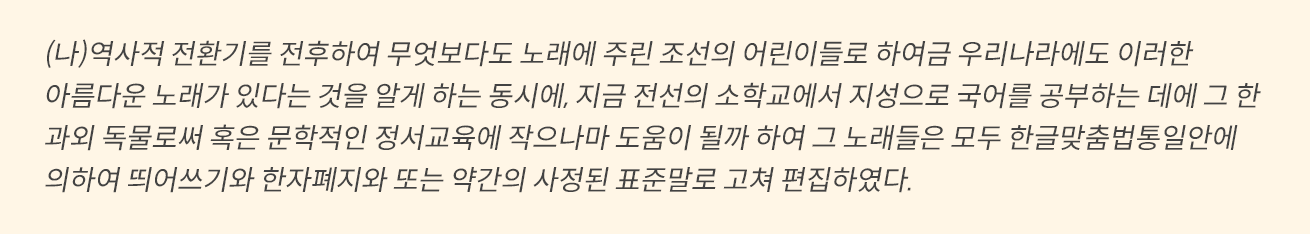 노란색 박스에 아래와 같은 내용이 적혀있다. (나) 역사적 전환기를 전후하여 무엇보다도 노래에 주린 조선의 어린이들로 하여금 우리나라에도 이러한 아름다운 노래가 있다는 것을 알게 하는 동시에, 지금 전선의 소학교에서 지성으로 국어를 공부하는 데에 그 한 과외 독물로써 혹은 문학적인 정서교육에 작으나마 도움이 될까 하여 그 노래들은 모두 한글맞춤법통일안에 의하여 띄어쓰기와 한자폐지와 또는 약간의 사정된 표준말로 고쳐 편집하였다. 
