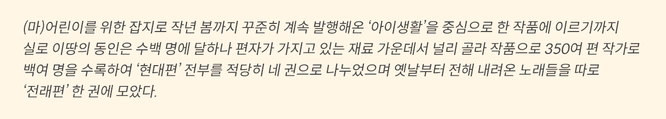 노란색 박스에 아래와 같은 내용이 적혀있다. (마)어린이를 위한 잡지로 작년 봄까지 꾸준히 계속 발행해온 ‘아이생활’을 중심으로 한 작품에 이르기까지 실로 이땅의 동인은 수백 명에 달하나 편자가 가지고 있는 재료 가운데서 널리 골라 작품으로 350여 편 작가로 백여 명을 수록하여 ‘현대편’ 전부를 적당히 네 권으로 나누었으며 옛날부터 전해 내려온 노래들을 따로 ‘전래편’ 힌 권에 모았다.