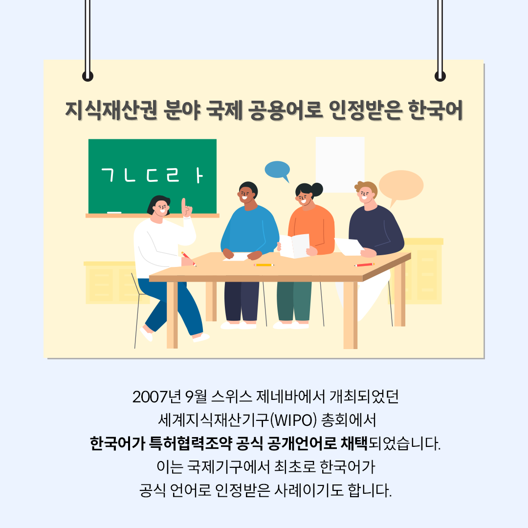 ‘지식재산권 분야 국제 공용어로 인정받은 한국어’라는 제목의 카드뉴스이다. ‘ㄱ, ㄴ, ㄷ, ㄹ’ 이 적혀있는 칠판 앞 교실에서 네 명의 학생이 책상에 둘러앉아 한글을 배우고 있다. 하단에는 ‘2007년 9월 스위스 제네바에서 개최되었던 세계지식재산권기구(WIPO) 총회에서 한국어가 특허협력조약 공식 공개언어로 채택되었습니다. 이는 국제기구에서 최초로 한국어가 공식 언어로 인정받은 사례이기도 합니다.’라고 적혀있다.