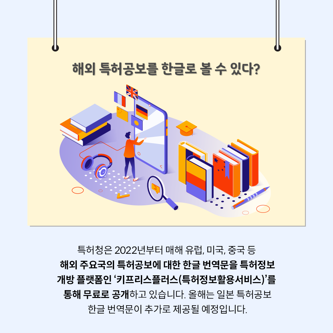 ‘해외 특허공보를 한글로 볼 수 있다?’라는 제목의 카드뉴스이다. 중앙에는 책과 돋보기, 헤드셋 등이 놓인 책상 옆에서 사람이 커다란 태블릿 화면을 터치하는 일러스트가 그려져 있다. 하단에는 ‘특허청은 2022년부터 매해 유럽, 미국, 중국 등 해외 언어로 작성된 특허공보의 한글 번역문을 특허정보 개방 플랫폼인 ‘키프리스플러스’를 통해 무료로 공개하고 있습니다.
올해는 일본 특허공보 한글 번역문이 추가로 제공될 예정입니다.’라고 적혀있다.