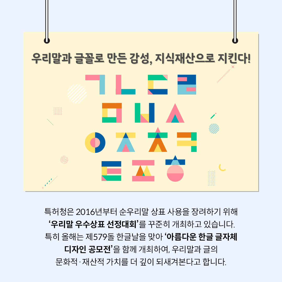 ‘우리말과 글꼴로 만든 감성, 지식재산으로 지킨다!’라는 제목의 카드뉴스이다. 중앙에는 노란 배경 위에 분홍·파랑·초록·노랑 색이 조합된 도형들이 모여 ㄱ, ㄴ, ㄷ, ㅁ 등을 형상화하고 있다. 하단에는 ‘특허청은 2016년부터 순우리말 상표 사용을 장려하기 위해 ‘우리말 우수상표 선정대회’를 꾸준히 개최하고 있습니다. 특히 올해는 제579돌 한글날을 맞아 ‘아름다운 한글 글자체 디자인 공모전’을 함께 개최하여, 우리말과 글의 문화적·재산적 가치를 더 깊이 되새겨본다고 합니다.’는 내용이 적혀있다.