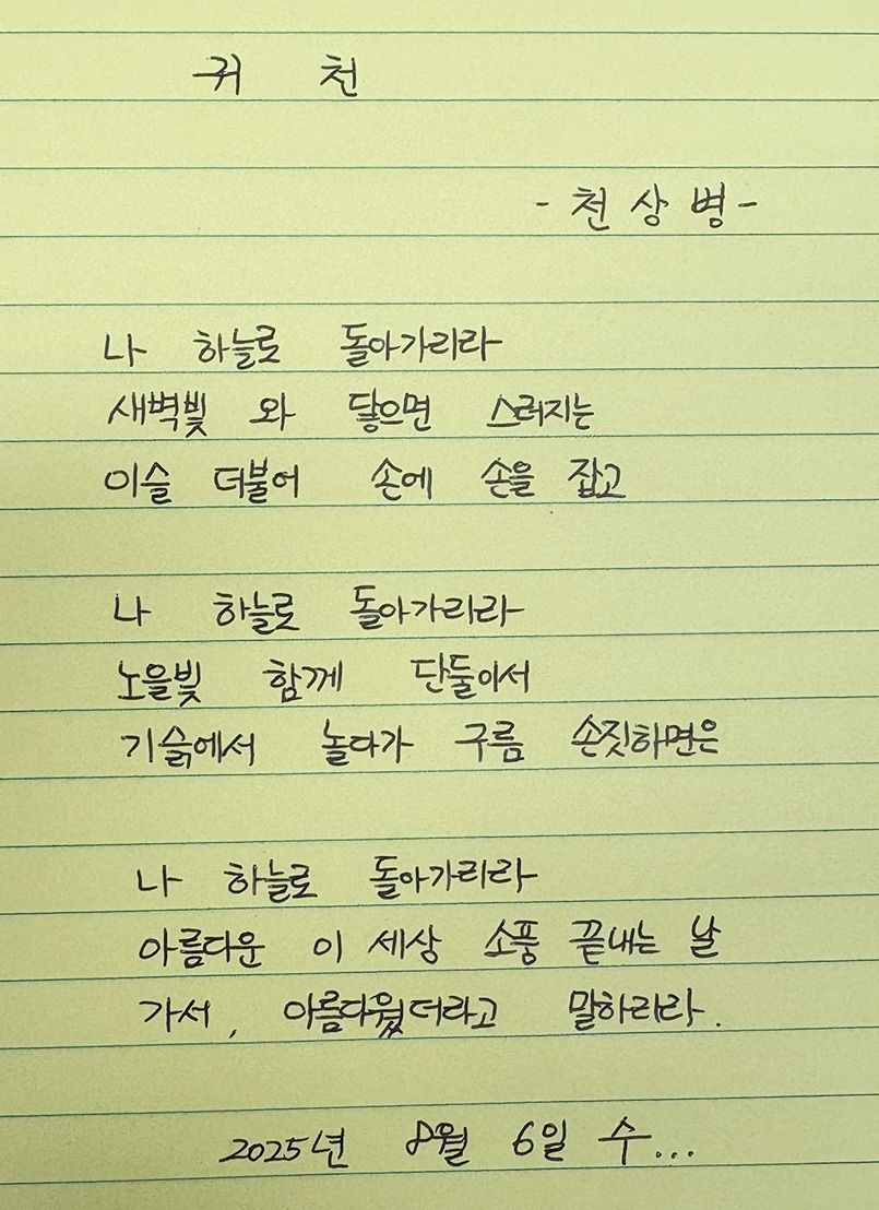 8월호 한 글 쓰기 참여작 사진이다. 연한 노란색 줄 공책 위에 검은 펜으로 천상병의 ‘귀천’ 시를 적었다. 나 하늘로 돌아가리라 / 새벽빛 와 닿으면 스러지는 / 이슬 더불어 손에 손을 잡고 / 나 하늘로 돌아가리라 / 노을빛 함께 단둘어서 / 기슭에서 놀다가 구름 손짓하면 / 나 하늘로 돌아가리라 / 아름다운 이 세상 소풍 끝내는 날 / 가서, 아름다웠더라고 말하리라