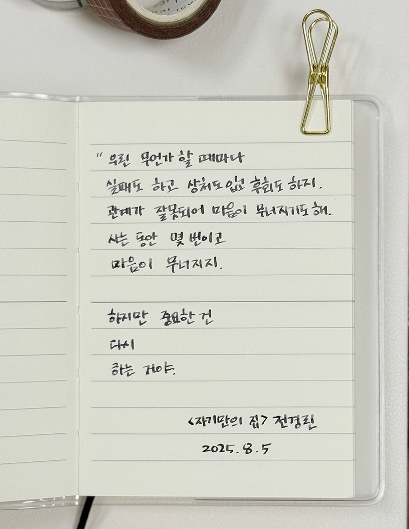 8월호 한 글 쓰기 참여작 사진이다. 노트에 검은색 펜으로 전경린의 ‘자기만의 집’을 필사했다. ‘우린 무언가 할 때마다 실패도 하고, 상처도 입고, 후회도 하지. 관계가 잘못되어 마음이 무너지기도 해. 사는 동안 몇 번이고 마음이 무너지지. 하지만 중요한 건 다시 하는 거야.’