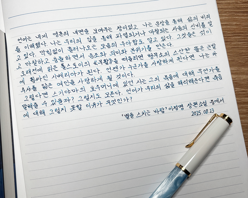 8월호 한 글 쓰기 참여작 사진이다. 노트에 만년필로 ‘별을 스치는 바람’을 필사했다. 
‘언어는 내게 영혼의 내면을 보여주는 창이었고, 나는 문장을 통해 삶의 비의를 이해했다. 나는 우리의 입을 통해 파멸되거나 마찰되는 자음의 신비를 알고 있다. 막힘없이 흘러나오는 모음의 우아함도 알고 있다. 그것들을 섞이고 마찰하고 충돌하면서 음조와 의미와 분위기를 만든다. 오래전에 읽은 톨스토이의 ‘부활’을 떠올리면 형무소의 스산한 뜰은 눈발에 휩싸인 시베리아가 된다. 언젠가 누군가를 사랑하게 된다면 나는 카츄샤를 닮은 여인을 사랑하게 될 것이다. 그렇다면 스기야마의 호주머니에 있던 시는 그의 죽음에 대해 무언가를 말해줄 수 있을까? 그럴지도 모른다. 언어가 우리의 삶을 해석해 준다면 죽음에 대해 그렇지 못할 이유가 무엇인가?’