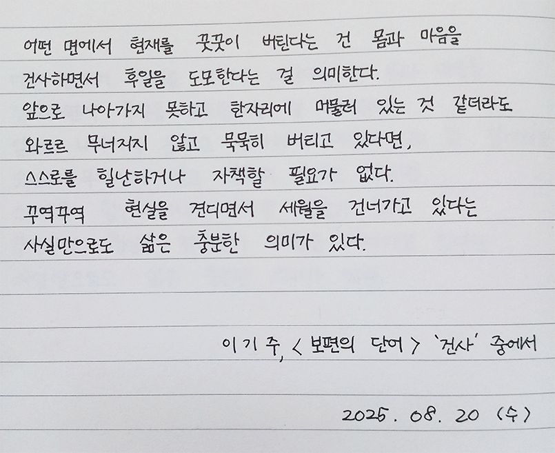 8월호 한 글 쓰기 참여작 사진이다. 노트에 펜으로 이기주의 ‘보편의 언어’를 필사했다.
‘어떤 면에서 현재를 꿋꿋이 버틴다는 건 몸과 마음을 건사하면서 후일을 도모한다는 걸 의미한다. 앞으로 나아가지 못하고 한자리에 머물러 있는 것 같더라도 와르르 무너지지 않고 묵묵히 버티고 있다면, 스스로를 힐난하거나 자책할 필요가 없다. 꾸역꾸역 현실을 견디면서 세월을 건너가고 있다는 사실만으로도 삶은 충분한 의미가 있다.’