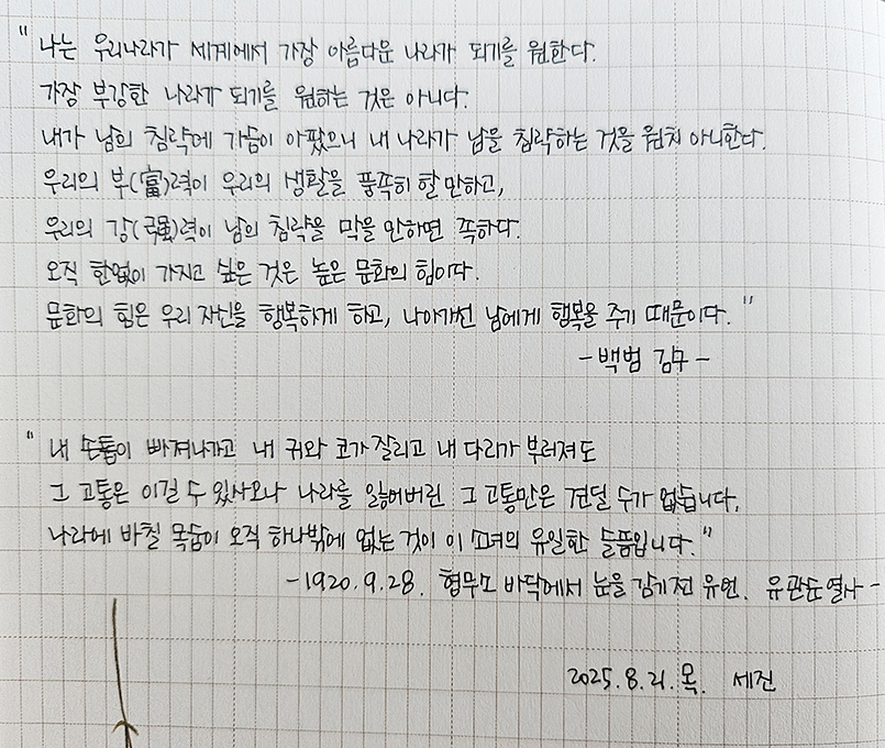 8월호 한 글 쓰기 참여작 사진이다. 노트에 ‘백범 김구’와 ‘유관순 열사’의 말과 글을 필사했다. ‘나는 우리나라가 세계에서 가장 아름다운 나라가 되기를 원한다. 가장 부강한 나라가 되기를 원하는 것은 아니다. 내가 남의 침략에 가슴이 아팠으니 내 나라가 남을 침략하는 것을 원치 아니한다. 우리의 부력이 우리의 생활을 풍족히 할 만하고, 우리의 강력이 남의 침략을 막을 만하면 족하다. 오직 한없이 가지고 싶은 것은 높은 문화의 힘이다. 문화의 힘은 우리 자신을 행복하게 하고, 나아가선 남에게 행복을 주기 때문이다.’
‘내 손톱이 빠져나가고 내 귀와 코가 잘리고 내 다리가 부러져도 그 고통은 이길 수 있사오나 나라를 잃어버린 그 고통만은 견딜 수가 없습니다. 나라에 바칠 목숨이 오직 하나밖에 없는 것이 이 소녀의 유일한 슬픔입니다.’