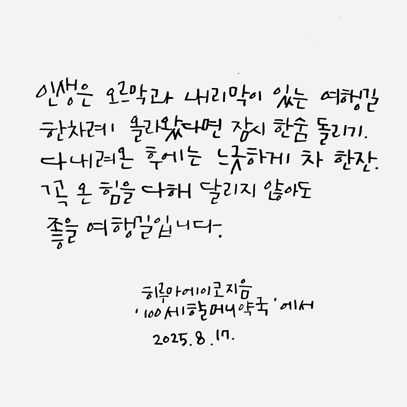 8월호 한 글 쓰기 참여작 사진이다. 흰 종이에 히루아에이코의 ‘100세 할머니 약국’ 속 문장을 필사했다. ‘인생은 오르막과 내리막이 있는 여행길. 한차례 올라왔다면 잠시 한숨 돌리기. 다 내려온 후에는 느긋하게 차 한잔. 꼭 온 힘을 다해 달리지 않아도 좋을 여행길입니다.’