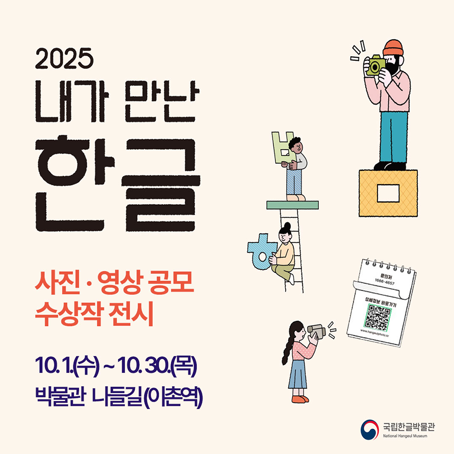 ‘2025년 내가 만난 한글 사진‧영상 공모’ 전시 포스터 사진이다. 연한 살구색 바탕의 포스터로, 위쪽에는 ‘2025 내가 만난 한글’이라는 큰 글씨가 검은색으로 적혀있고, 그 아래에 ‘사진·영상 공모 수상작 전시’라는 문구가 주황색으로 강조되어 있다. 오른쪽 하단에는 스프링 달린 메모지 모양 그림이 있고, 그 안에 QR코드와 ‘1666-4057’이라는 전화번호가 쓰여 있다. 포스터 곳곳에는 귀여운 그림체의 사람 네 명이 한글 자모 모형과 함께 사진을 찍는 모습을 표현하고 있다. 맨 위 오른쪽 사람은 노란 상자 위에서 카메라를 들고 촬영하고 있고, 그 아래 사람은 ‘ㅂ’ 모양을 들고 있으며, 또 한 명은 사다리를 타고 ‘ㅎ’ 모양을 안고 있다,