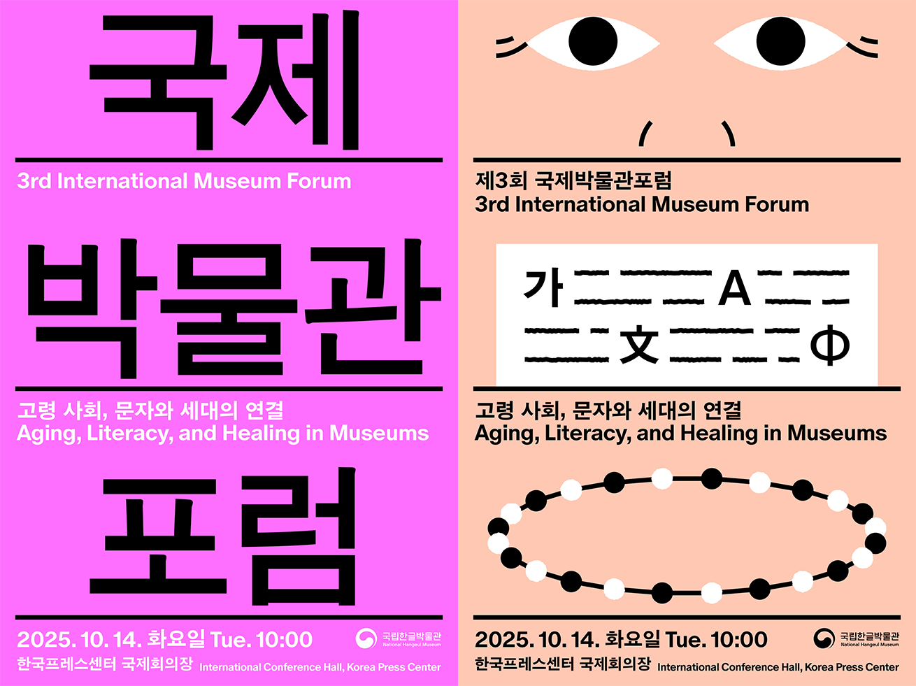 ‘2025 한글 국제 프레 비엔날레’ 포스터 사진이다. 밝은 보라색 바탕에 검은색 굵은 글씨로 ‘국제 박물관 포럼’이라고 세로로 크게 적혀 있고, 그 아래 ‘고령 사회, 문자와 세대의 연결’이라는 부제와 영어로 ‘Aging, Literacy, and Healing in Museums’라는 문구가 함께 쓰여 있다. 하단에는 ‘2025.10.14. 화요일 Tue.10:00 한국프레스센터 국제회의장 International Conference Hall, Korea Press Center’라는 행사 일정과 장소가 작은 글씨로 표기되어 있으며, 오른쪽 아래에는 국립한글박물관 로고가 있다.

‘2025 한글 국제 프레 비엔날레’ 포스터 사진이다. 살구색 바탕에 위쪽에 검은 선으로 눈 모양 두 개와 코 모양이 단순하게 그려져 얼굴 같은 이미지를 형상화하고 있으며, 그 아래 ‘제3회 국제박물관포럼 3rd International Museum Forum’이라는 제목과 함께 다양한 문자와 기호를 섞어 놓은 검은 선 도형이 배치되어 있다. 중간에는 ‘고령 사회, 문자와 세대의 연결 Aging, Literacy, and Healing in Museums’라는 부제가 적혀있고, 하단에는 흰색과 검은색 점들이 교대로 이어진 타원형 모양의 진주 목걸이 같은 도형이 크게 놓여있다. 맨 아래에는 행사 일정과 장소가 적혀있다.