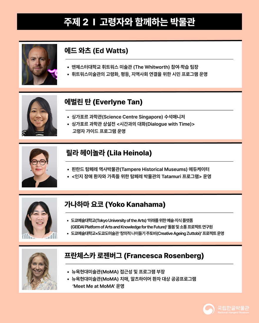 포럼에 참여하는 강연자 소개 이미지다. 살구색 배경이며, ‘주제2 고령자와 함께하는 박물관’에 대해 발표하는 영국 휘트워스 미술관 에드 와츠 참여·학습 팀장, 핀란드 탐페레 역사박물관 릴라 헤이놀라 에듀케이터, 도쿄예술대학교 가나하마 요코 돌봄 및 소통 프로젝트 연구원, 뉴욕현대미술관 프란체스카 로젠버그 접근성 및 프로그램 부장의 프로필이 적혀있다.
