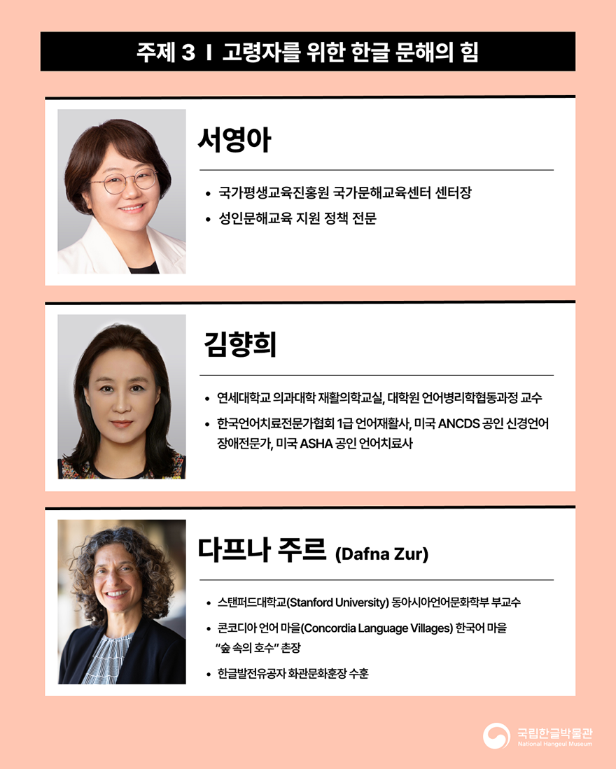 포럼에 참여하는 강연자 소개 이미지다. 살구색 배경이며, ‘주제3 고령자를 위한 한글 문해의 힘’에 대해 발표하는 국가평생교육진흥원 국가문해교육센터 서영아 센터장, 김향희 연세대학교 교수, 스탠퍼드대학교 동아시아언어문화학부 다프나 주르 부교수의 프로필이 적혀있다.
