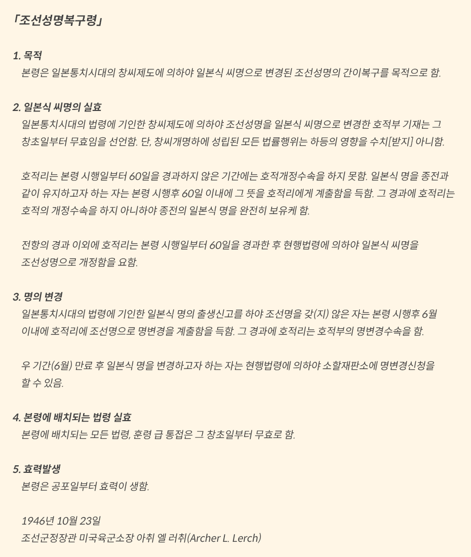 노란색 네모박스에 ‘조선성명복구령’이 적혀있다. (1) 목적: 본령은 일본통치시대의 창씨제도에 의하야 일본식 씨명으로 변경된 조선성명의 간이복구를 목적으로 함 / (2) 일본식 씨명의 실효: 일본통치시대의 법령에 기인한 창씨제도에 의하야 조선성명을 일본식 씨명으로 변경한 호적부 기재는 그 창초일부터 무효임을 선언함. 단, 창씨개명하에 성립된 모든 법률행위는 하등의 영향을 수치[받지] 아니함. 호적리는 본령 시행일부터 60일을 경과하지 않은 기간에는 호적개정수속을 하지 못함. 일본식 명을 종전과 갓치 유지하고쟈 하는 자는 본령 시행후 60일 이내에 그 뜻을 호적리에게 계출함을 득함. 그 경과에 호적리는 호적의 개정수속을 하지 않이하고 종전의 일본식 명을 완전히 보유케 함. 전항의 경과이외에 호적리는 본령 시행일부터 60일을 경과한 후 현행법려에 의하야 일본식 씨명을 조선성명으로 개정함을 요함. / (3)명의 변경: 일본통치시대의 법령에 기인한 일본식 명의 출생신고를 하야 조선명을 갔지 않은 자는 본령 시행후 6월 이내에 호적리에 조선명으로 명변경을 계출함을 득함. 그 경과에 호적리는 호적부의 명변경수속을 함. 우 기간만료후 일본식 명을 변경하고자 하는 자는 현행법령에 의하야 소할재판소에 명변경신청을 할 수 있음. / (4) 본령에 배치되는 법령 실효: 본령에 배치되는 모든 법령, 훈령 급 통접은 그 창초일부터 무효로 함. / (5) 효력발생: 본령은 공포일부터 효력이 생함.