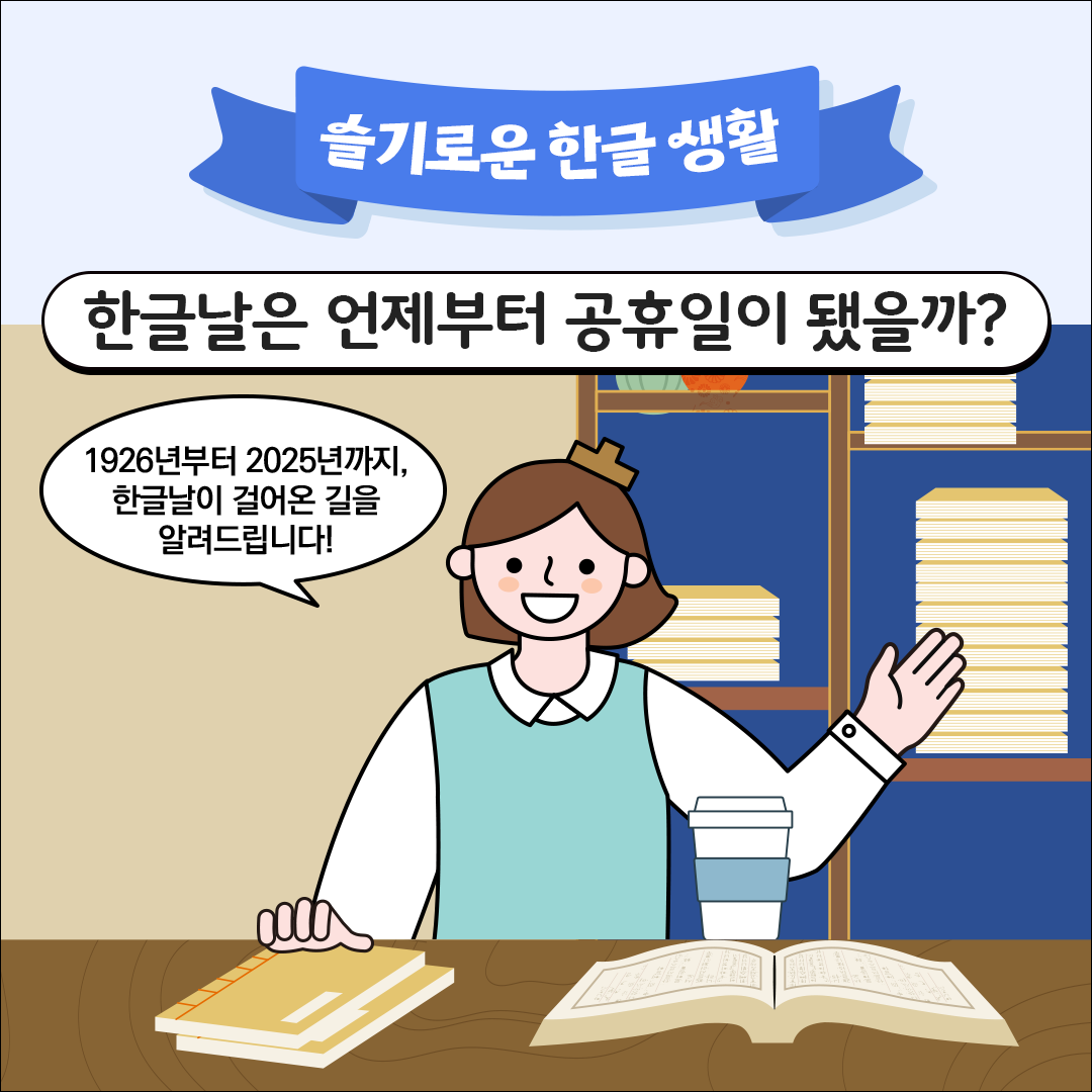 파란색 리본 모양 배너에 ‘슬기로운 한글 생활’이라는 문구가 상단에 크게 적혀 있다. 그 아래에는 흰색 말풍선 속에 굵은 글씨로 ‘한글날은 언제부터 공휴일이 됐을까?’라는 질문이 쓰여 있다. 중앙에는 갈색 단발머리와 하늘색 조끼를 입은 한글씨가 미소를 지으며 서 있다. 옆 말풍선에는 ‘1926년부터 2025년까지, 한글날이 걸어온 길을 알려드립니다!’라는 문구가 쓰여 있다. 책상 위에는 펼쳐진 책과 노트, 음료 컵이 놓여 있고, 뒷배경에는 책과 자료가 쌓인 책장이 있다.
