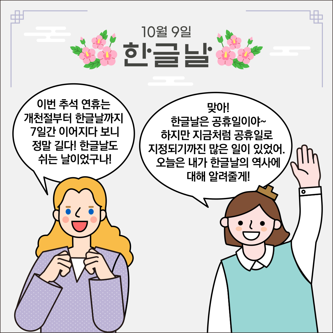 ‘10월 9일 한글날’이라는 제목이 중앙 상단에 적혀있고, 양옆에 분홍색 무궁화 그림이 장식되어 있다. 왼쪽에는 외국인 친구가 두 손을 살짝 쥐고 놀란 듯 미소 지으며 서 있고, 말풍선에는 “이번 추석 연휴는 개천절부터 한글날까지 7일간 이어지다 보니 정말 길다! 한글날도 쉬는 날이었구나!”라는 문구가 들어 있다. 오른쪽에는 한글씨가 한 손을 들어 인사하듯 서 있다. 말풍선에는 “맞아! 한글날은 공휴일이야~ 하지만 지금처럼 공휴일로 지정되기까진 많은 일이 있었어. 오늘은 내가 한글날의 역사에 대해 알려줄게!”라는 문구가 들어 있다.