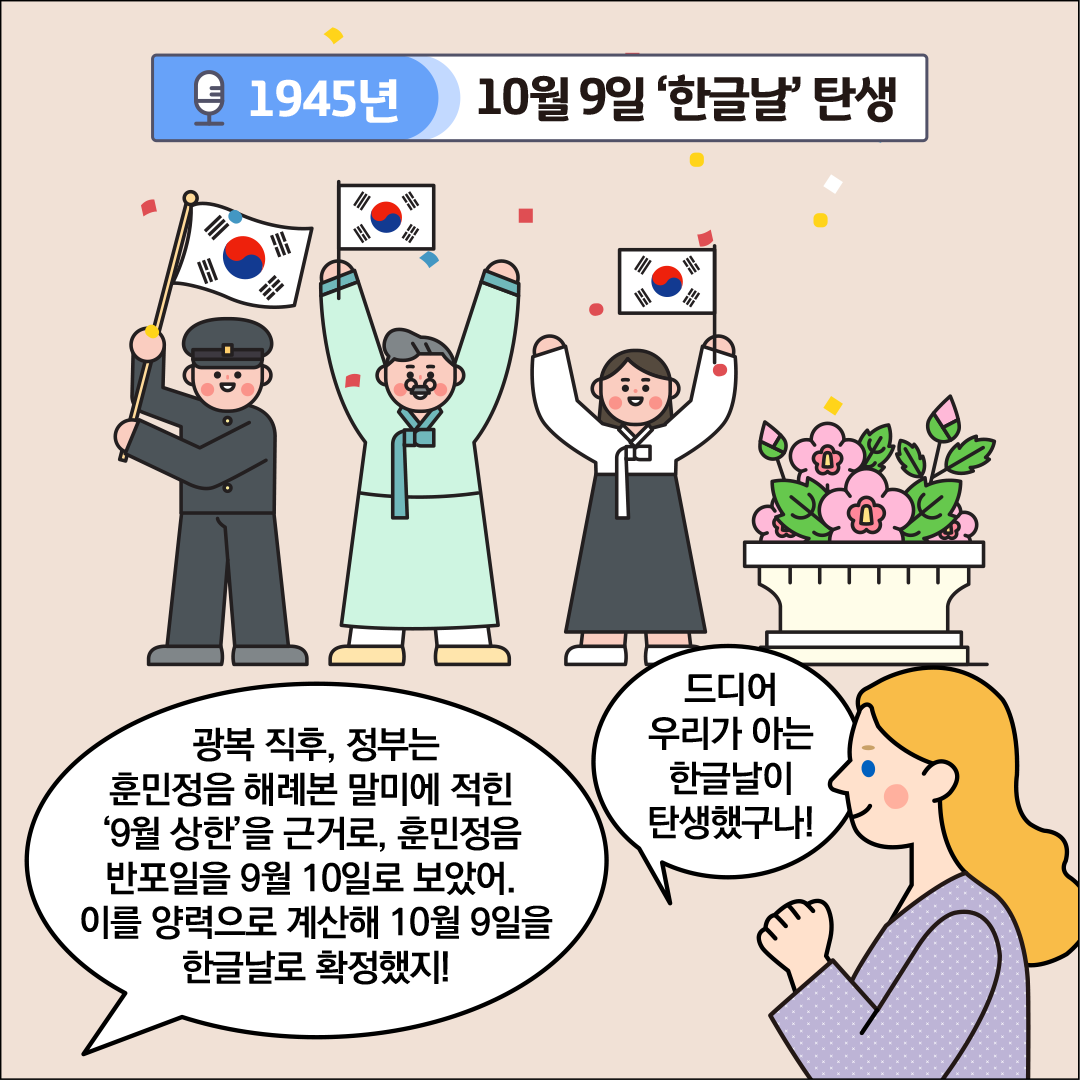 ‘1945년, 10월 9일 한글날 탄생’이라는 제목이 중앙 상단에 적혀있다. 중앙에는 세 명의 인물이 태극기를 들고 환호하고 있다. 한글씨가 외국인 친구에게 “광복 직후, 정부는 훈민정음 해례본 말미에 적힌 ‘9월 상한’을 근거로, 훈민정음 반포일을 9월 10일로 보았어. 이를 양력으로 계산해 10월 9일을 한글날로 확정했지!”라고 설명하고 있다. 외국인 친구는 두 손을 모아 감격한 표정으로 서 있으며, “드디어 우리가 아는 한글날이 탄생했구나!”라고 감탄하고 있다.