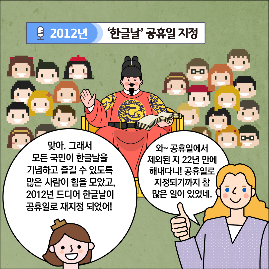 ‘2012년, 한글날 공휴일 지정’이라는 제목이 중앙 상단에 적혀있다. 화면 중앙에는 의자에 앉아 책을 펼쳐 놓고 미소 짓는 세종대왕 모습이 그려져 있고, 뒤쪽에는 픽셀 스타일로 표현된 다양한 남녀 관중들이 있다. 한글씨는 “맞아. 그래서 모든 국민이 한글날을 기념하고 즐길 수 있도록 많은 사람이 힘을 모았고, 2012년 드디어 한글날이 공휴일로 재지정 되었어!”라고 말하고 있다. 외국인 친구는 엄지손가락을 들어 올리며, “와~ 공휴일에서 제외된 지 22년 만에 해내다니! 공휴일로 지정되기까지 참 많은 일이 있었네.”라고 말하고 있다.