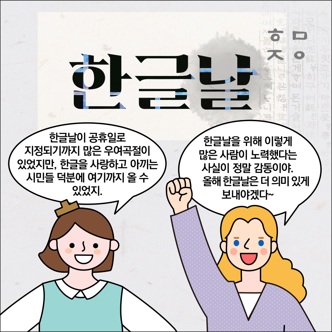 연한 회색 바탕에 ‘한글날’이라는 큰 검은색 글씨가 중앙에 쓰여 있고, 글씨 속에는 훈민정음 원본 같은 옛 문서 이미지가 살짝 비쳐 보인다. 한글씨가 웃으면서 “한글날이 공휴일로 지정되기까지 많은 우여곡절이 있었지만, 한글을 사랑하고 아끼는 시민들 덕분에 여기까지 올 수 있었지.”라고 말하고 있다. 그 옆에 외국인 친구는 주먹을 들어 올리며 미소 지으면서, “한글날을 위해 이렇게 많은 사람이 노력했다는 사실이 정말 감동이야. 올해 한글날은 더 의미 있게 보내야겠다~”라고 말하고 있다.