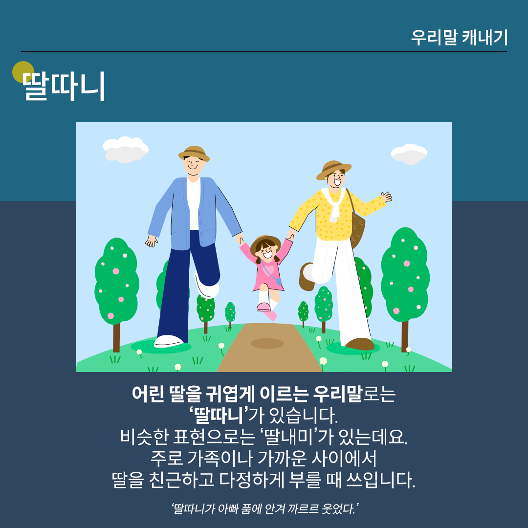 ‘딸따니’를 설명하는 카드뉴스이다. 진한 남색 배경 위에 흰 글씨로 ‘딸따니’라고 쓰여 있다. 중앙 그림에는 가족 세 명이 공원을 걷는 모습이 있다. 분홍색 옷과 하얀 바지를 입은 어린 딸이 두 부모의 손을 잡고 두 발을 살짝 들어 올린 채 즐겁게 걷고 있다. 하단 설명에는 ‘어린 딸을 귀엽게 이르는 우리말로는 딸따니가 있습니다. 비슷한 표현으로는 딸내미가 있는데요. 주로 가족이나 가까운 사이에서 딸을 친근하고 다정하게 부를 때 씁니다.’라고 적혀있다. ‘딸따니가 아빠 품에 안겨 까르르 웃었다.’라는 예문이 덧붙여져 있다.
