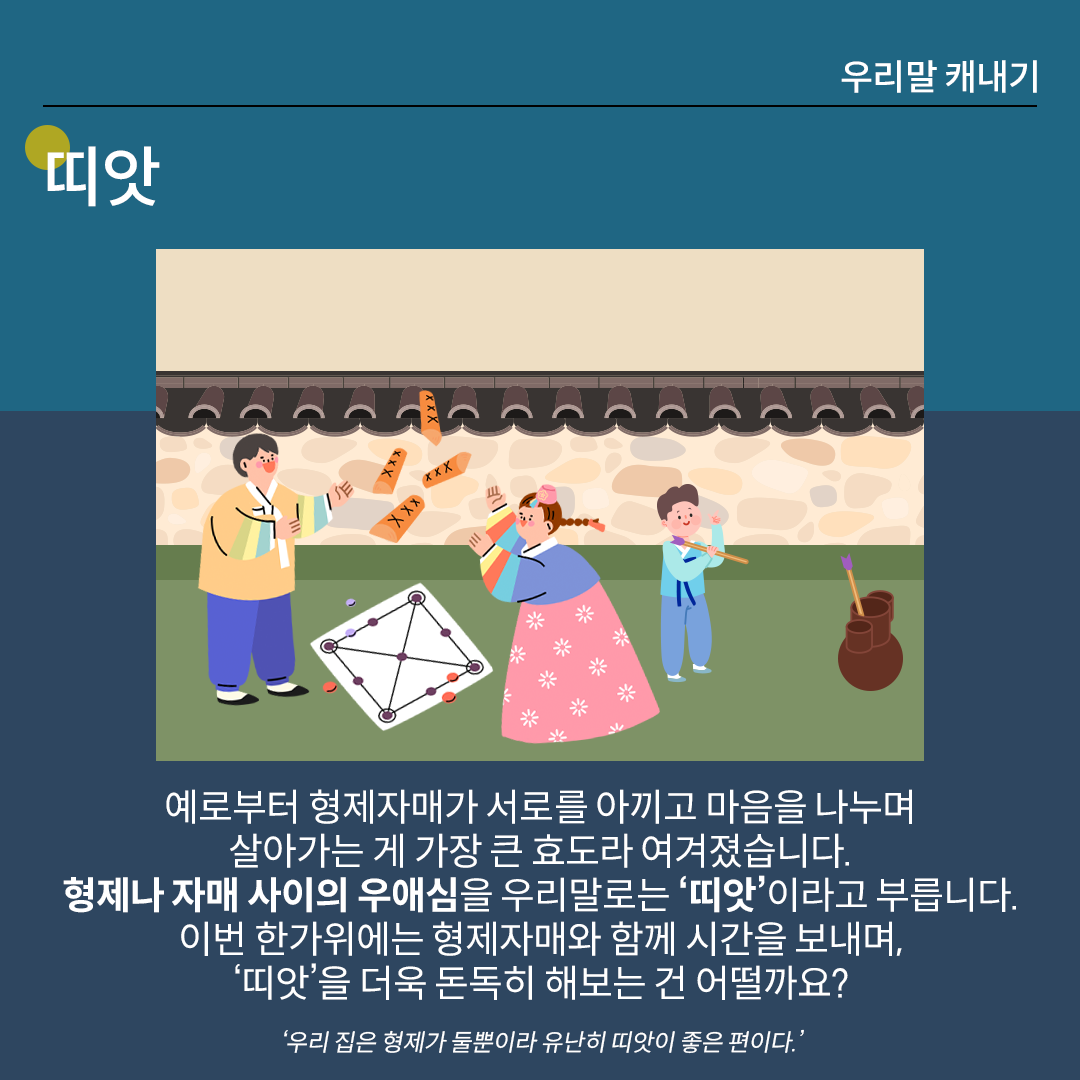 ‘띠앗’을 설명하는 카드뉴스이다. 진한 남색 배경 위에 흰 글씨로 ‘띠앗’이라고 쓰여 있다. 중앙 그림에는 앞마당에서 아이들이 놀고 있는 모습이 그려져 있다. 왼쪽에는 한복을 입은 남자아이와 여자 아이가 윷놀이를 하고 있으며, 오른쪽에는 하늘색 한복을 입은 어린아이가 투호놀이를 하고 있다. 하단 설명에는 ‘예로부터 형제자매가 서로를 아끼고 마음을 나누며 살아가는 게 가장 큰 효도라 여겨졌습니다. 형제나 자매 사이의 우애심을 우리말로는 띠앗이라고 부릅니다. 이번 한가위에는 형제자매와 함께 시간을 보내며, 띠앗을 더욱 돈독히 해보는 건 어떨까요?’라고 적혀있다. ‘우리 집은 형제가 둘뿐이라 유난히 띠앗이 좋은 편이다.’라는 예문이 덧붙여져 있다.