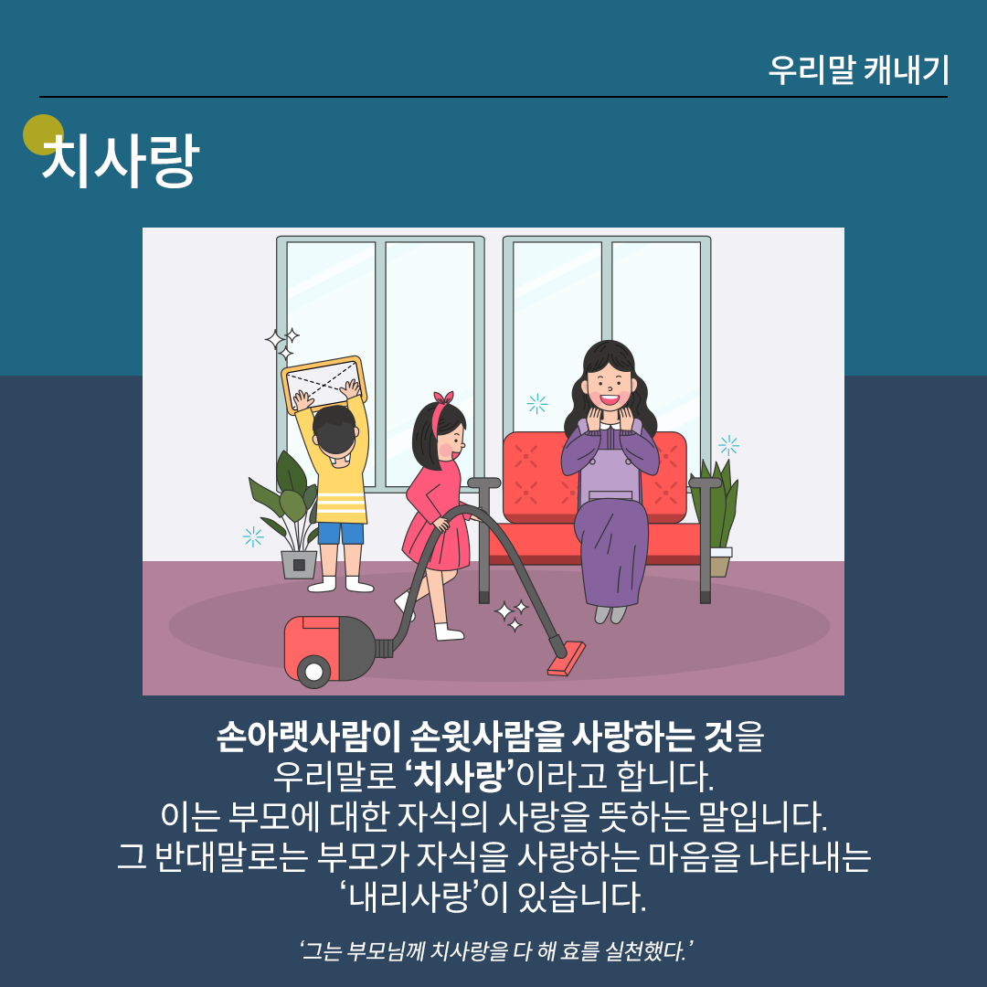 ‘치사랑’를 설명하는 카드뉴스이다. 진한 남색 배경 위에 흰 글씨로 ‘치사랑’이라고 쓰여 있다. 중앙 그림에는 빨간 소파에 앉아 보라색 원피스를 입은 엄마가 미소 지으며 차를 들고 있고, 양옆에는 아이들이 집안일을 돕고 있다. 하단 설명에는 ‘손아랫사람이 손윗사람을 사랑하는 것을 우리말로 치사랑이라고 합니다. 이는 부모에 대한 자식의 사랑을 뜻하는 말입니다. 그 반대말로는 부모가 자식을 사랑하는 마음을 나타내는 내리사랑이 있습니다.’라고 적혀있다. ‘그는 부모님께 치사랑을 다 해 효를 실천했다.’라는 예문이 덧붙여져 있다.